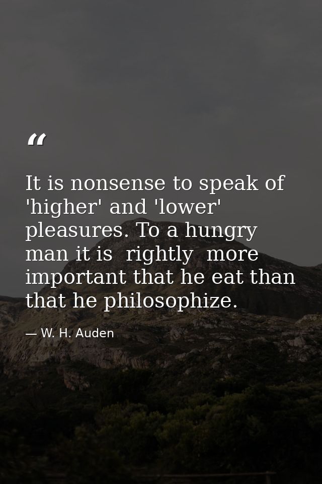 It is nonsense to speak of 'higher' and 'lower' pleasures. To a hungry man it is  rightly  more important that he eat th — W. H. Auden