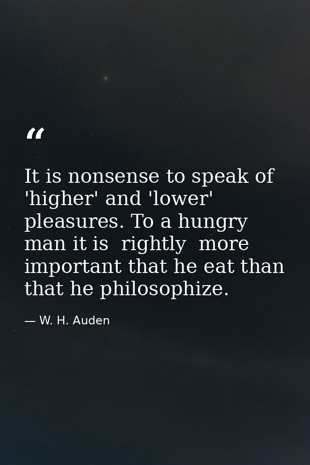 It is nonsense to speak of 'higher' and 'lower' pleasures. To a hungry man it is  rightly  more important that he eat th — W. H. Auden