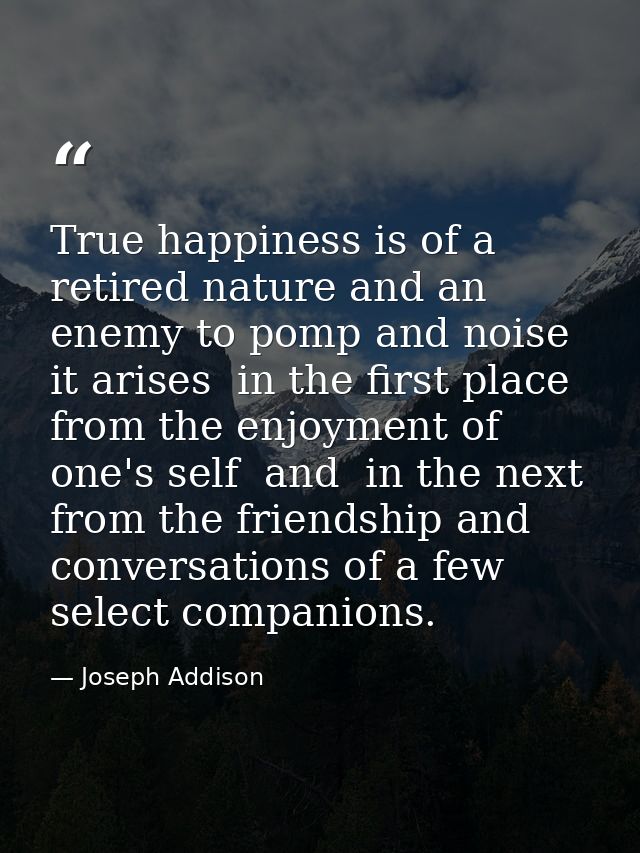 True happiness is of a retired nature and an enemy to pomp and noise  it arises  in the first place  from the enjoyment  — Joseph Addison