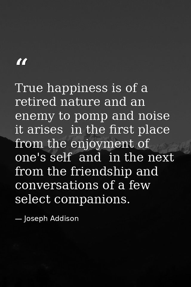 True happiness is of a retired nature and an enemy to pomp and noise  it arises  in the first place  from the enjoyment  — Joseph Addison