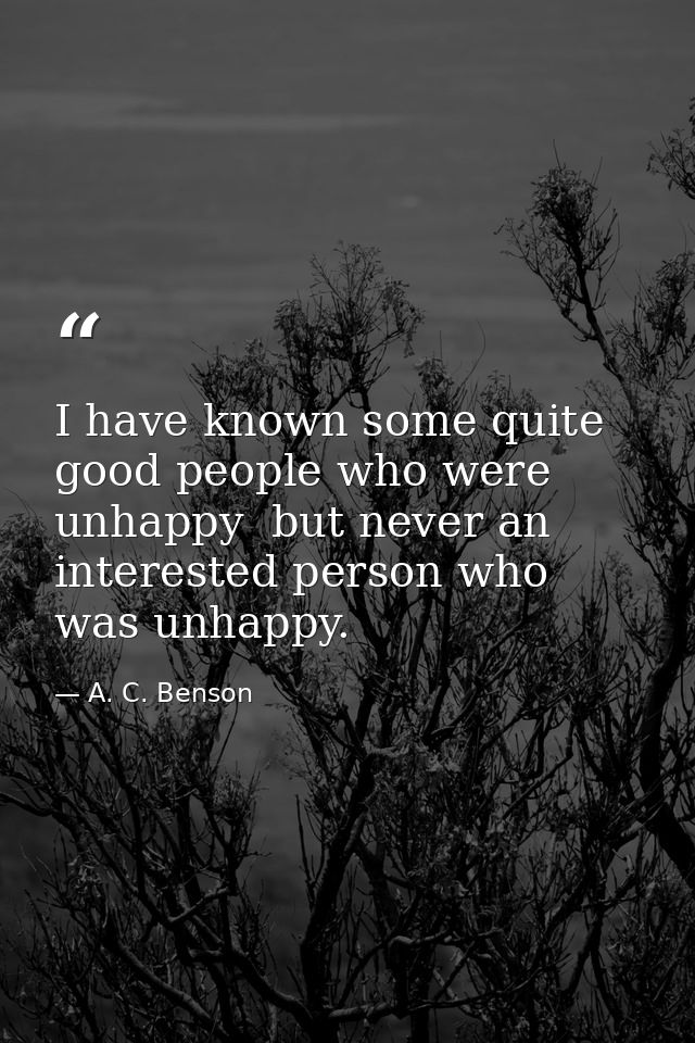 I have known some quite good people who were unhappy  but never an interested person who was unhappy. — A. C. Benson