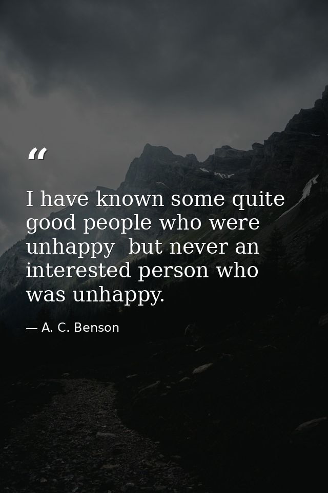 I have known some quite good people who were unhappy  but never an interested person who was unhappy. — A. C. Benson