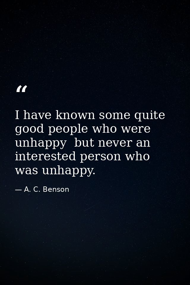 I have known some quite good people who were unhappy  but never an interested person who was unhappy. — A. C. Benson