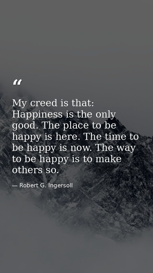 My creed is that: Happiness is the only good. The place to be happy is here. The time to be happy is now. The way to be  — Robert G. Ingersoll