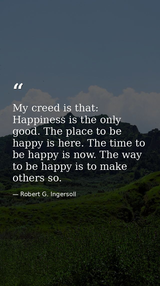My creed is that: Happiness is the only good. The place to be happy is here. The time to be happy is now. The way to be  — Robert G. Ingersoll