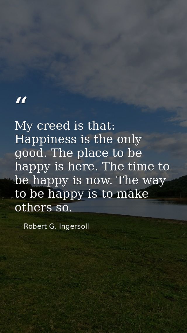 My creed is that: Happiness is the only good. The place to be happy is here. The time to be happy is now. The way to be  — Robert G. Ingersoll