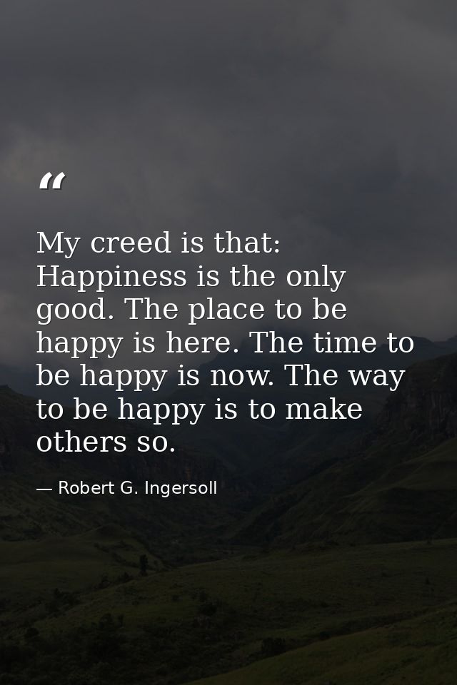 My creed is that: Happiness is the only good. The place to be happy is here. The time to be happy is now. The way to be  — Robert G. Ingersoll