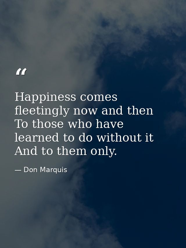 Happiness comes fleetingly now and then  To those who have learned to do without it And to them only. — Don Marquis