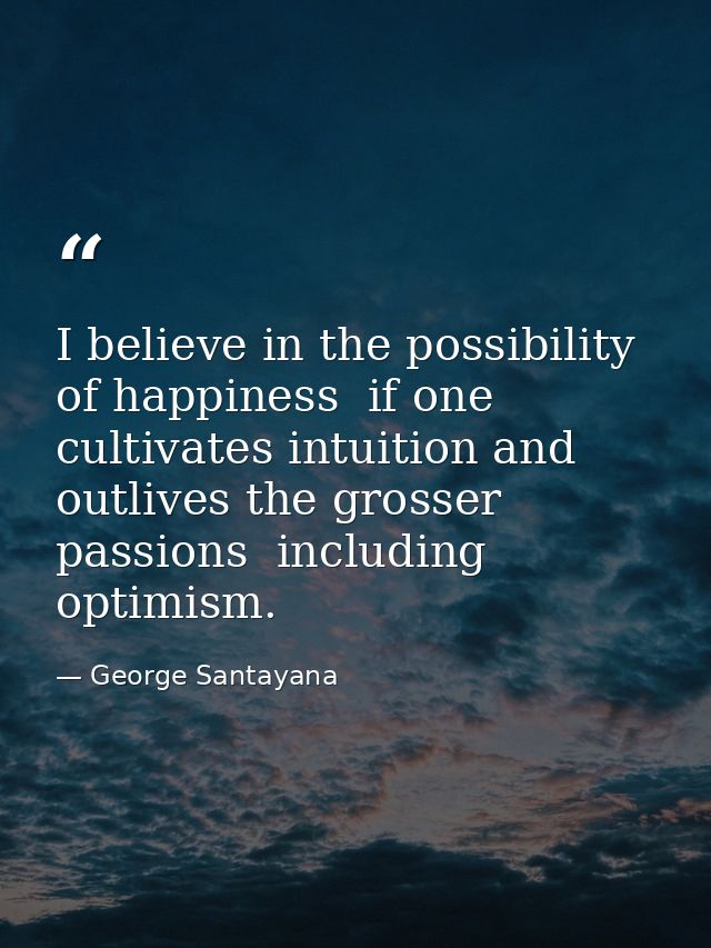 I believe in the possibility of happiness  if one cultivates intuition and outlives the grosser passions  including opti — George Santayana