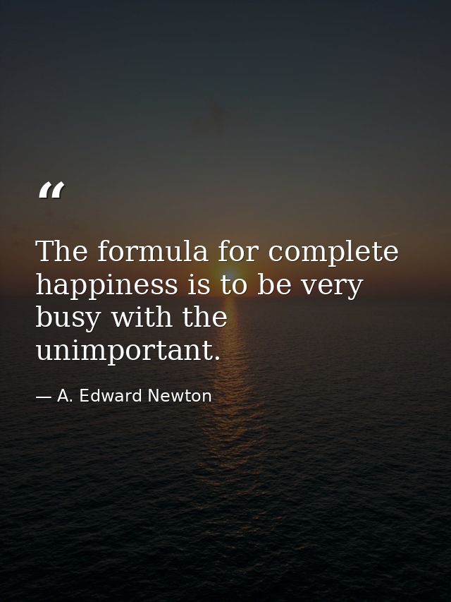 The formula for complete happiness is to be very busy with the unimportant. — A. Edward Newton