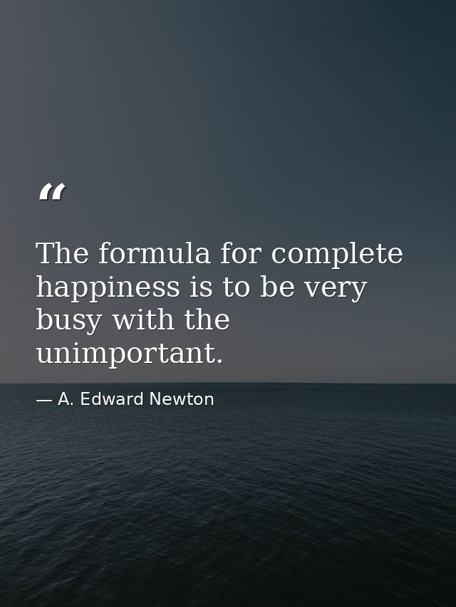 The formula for complete happiness is to be very busy with the unimportant. — A. Edward Newton