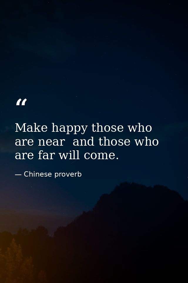 Make happy those who are near  and those who are far will come. — Chinese proverb