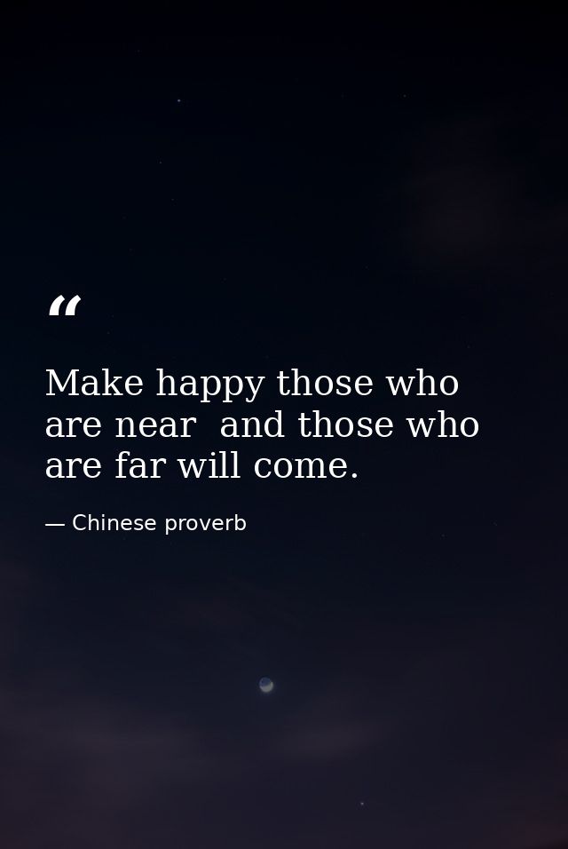 Make happy those who are near  and those who are far will come. — Chinese proverb