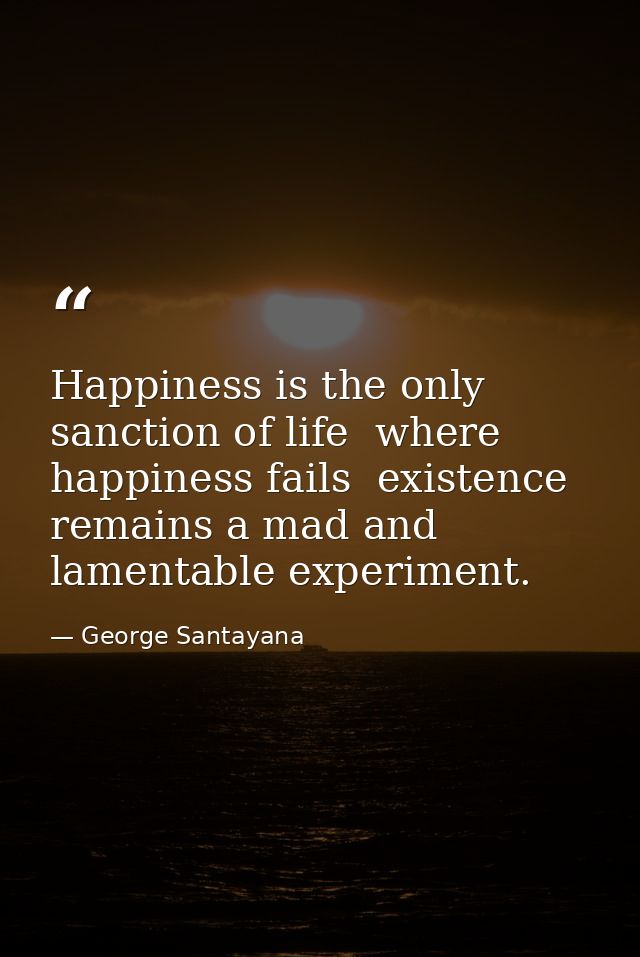 Happiness is the only sanction of life  where happiness fails  existence remains a mad and lamentable experiment. — George Santayana