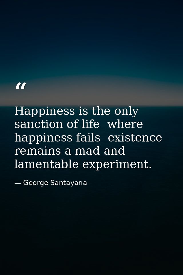 Happiness is the only sanction of life  where happiness fails  existence remains a mad and lamentable experiment. — George Santayana