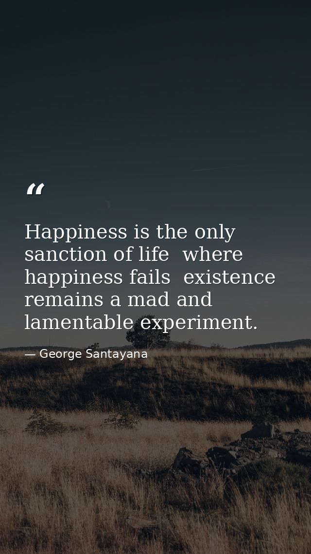 Happiness is the only sanction of life  where happiness fails  existence remains a mad and lamentable experiment. — George Santayana