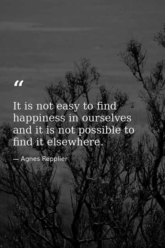 It is not easy to find happiness in ourselves  and it is not possible to find it elsewhere. — Agnes Repplier