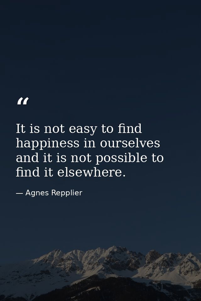 It is not easy to find happiness in ourselves  and it is not possible to find it elsewhere. — Agnes Repplier