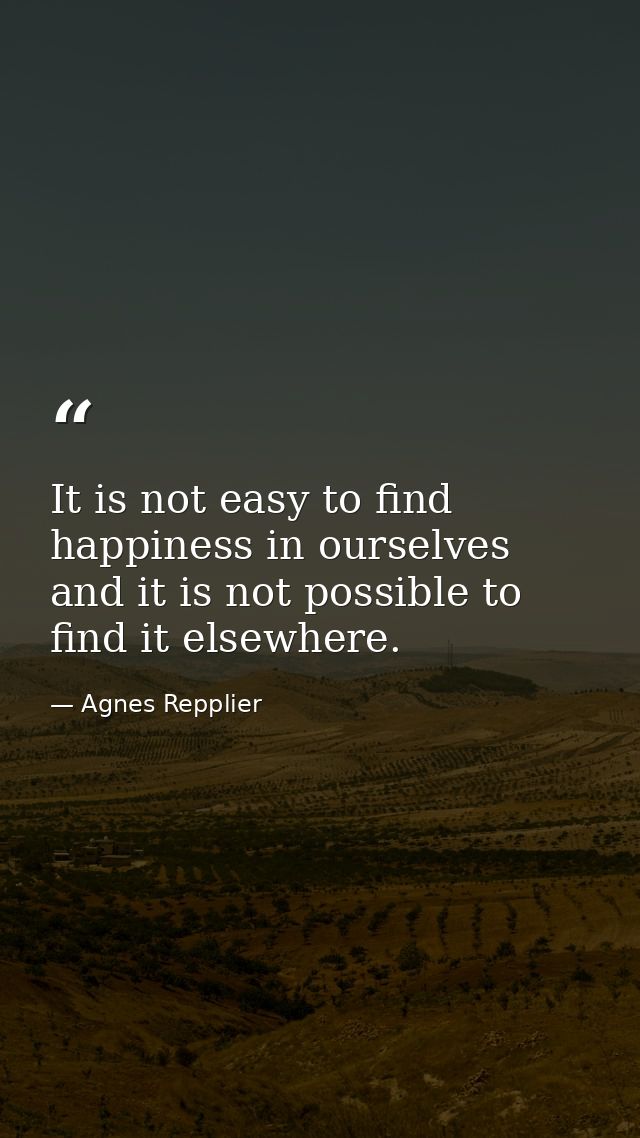 It is not easy to find happiness in ourselves  and it is not possible to find it elsewhere. — Agnes Repplier
