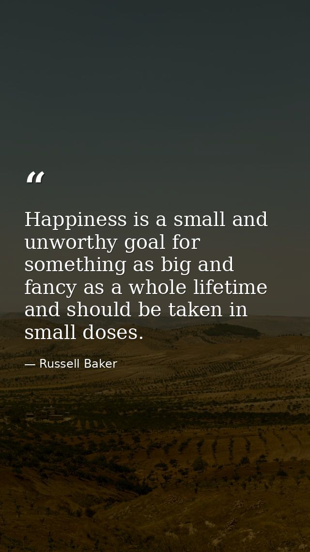 Happiness is a small and unworthy goal for something as big and fancy as a whole lifetime  and should be taken in small  — Russell Baker
