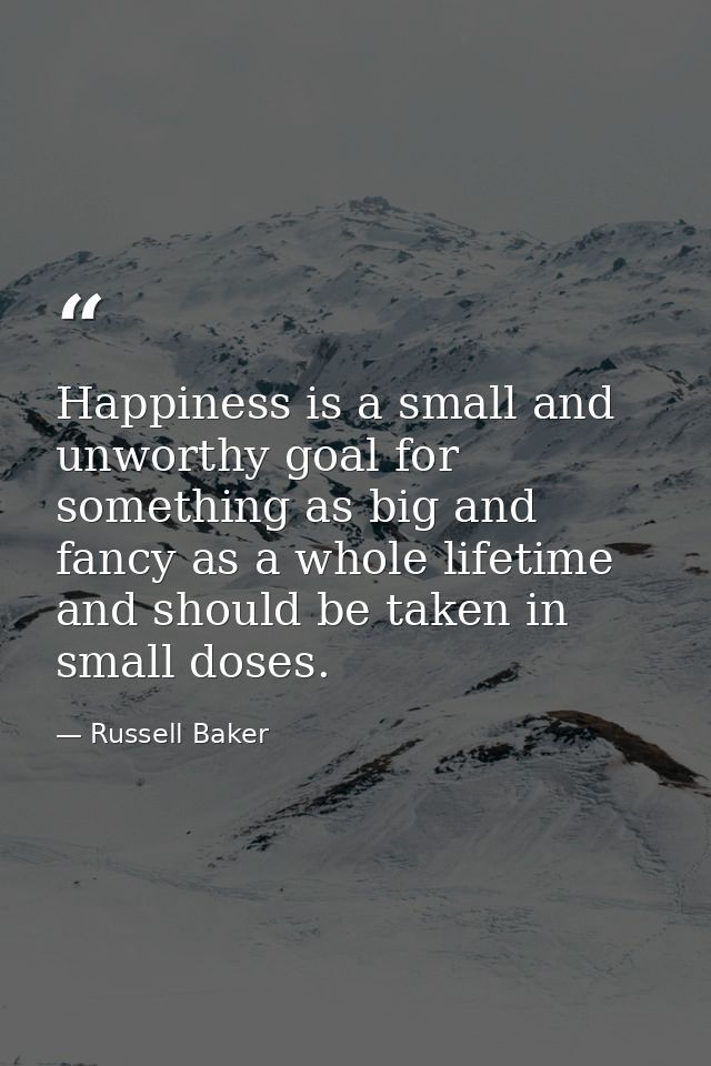 Happiness is a small and unworthy goal for something as big and fancy as a whole lifetime  and should be taken in small  — Russell Baker