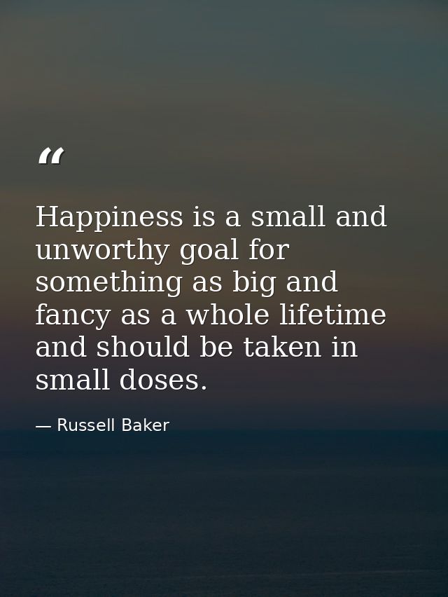 Happiness is a small and unworthy goal for something as big and fancy as a whole lifetime  and should be taken in small  — Russell Baker