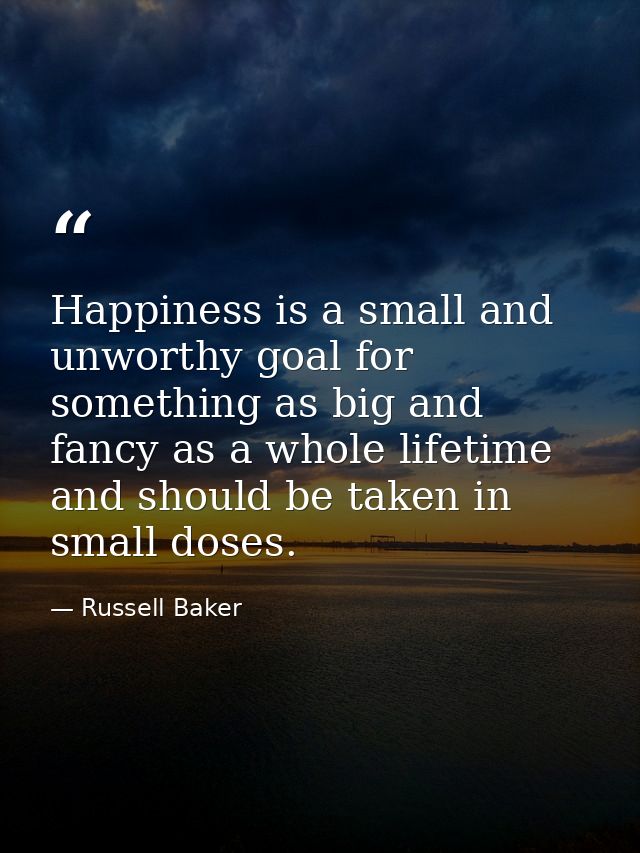 Happiness is a small and unworthy goal for something as big and fancy as a whole lifetime  and should be taken in small  — Russell Baker