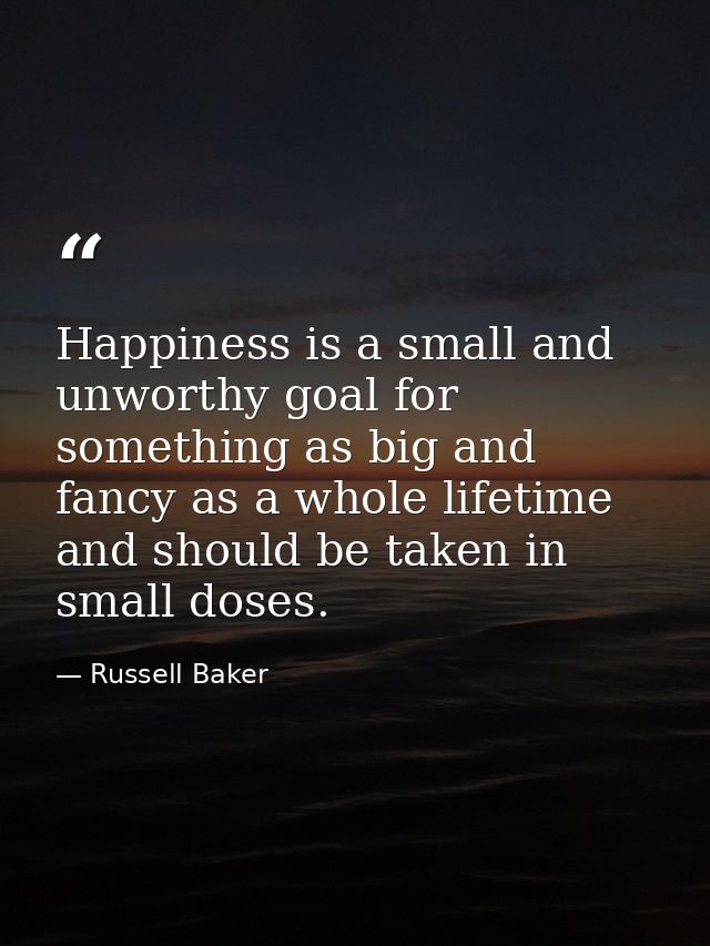 Happiness is a small and unworthy goal for something as big and fancy as a whole lifetime  and should be taken in small  — Russell Baker