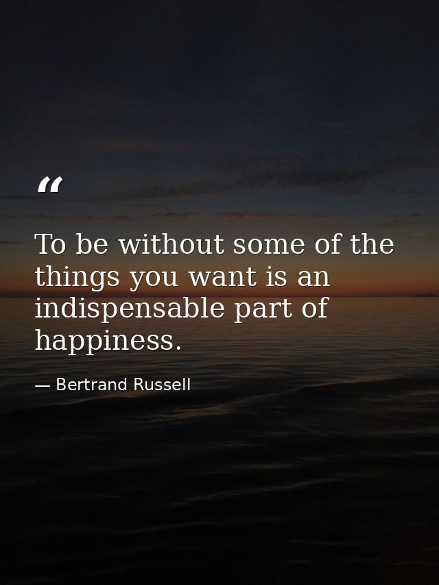 To be without some of the things you want is an indispensable part of happiness. — Bertrand Russell