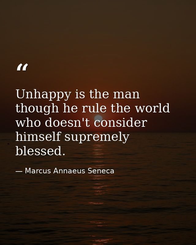 Unhappy is the man  though he rule the world  who doesn't consider himself supremely blessed. — Marcus Annaeus Seneca