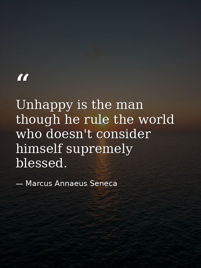 Unhappy is the man  though he rule the world  who doesn't consider himself supremely blessed. — Marcus Annaeus Seneca