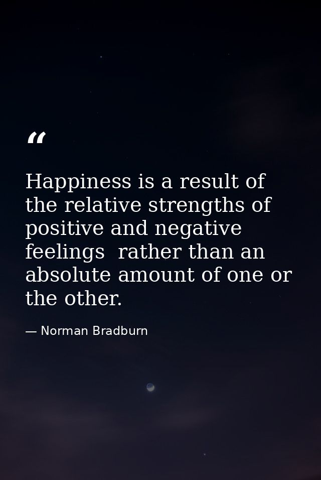 Happiness is a result of the relative strengths of positive and negative feelings  rather than an absolute amount of one — Norman Bradburn