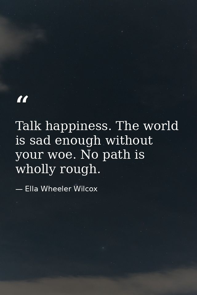 Talk happiness. The world is sad enough without your woe. No path is wholly rough. — Ella Wheeler Wilcox