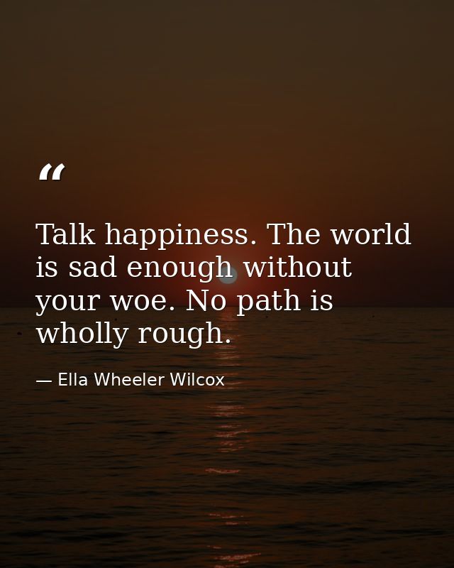 Talk happiness. The world is sad enough without your woe. No path is wholly rough. — Ella Wheeler Wilcox