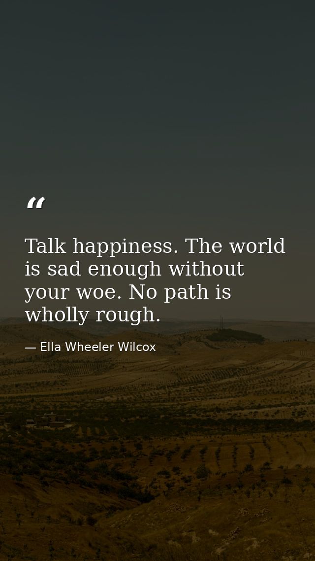Talk happiness. The world is sad enough without your woe. No path is wholly rough. — Ella Wheeler Wilcox