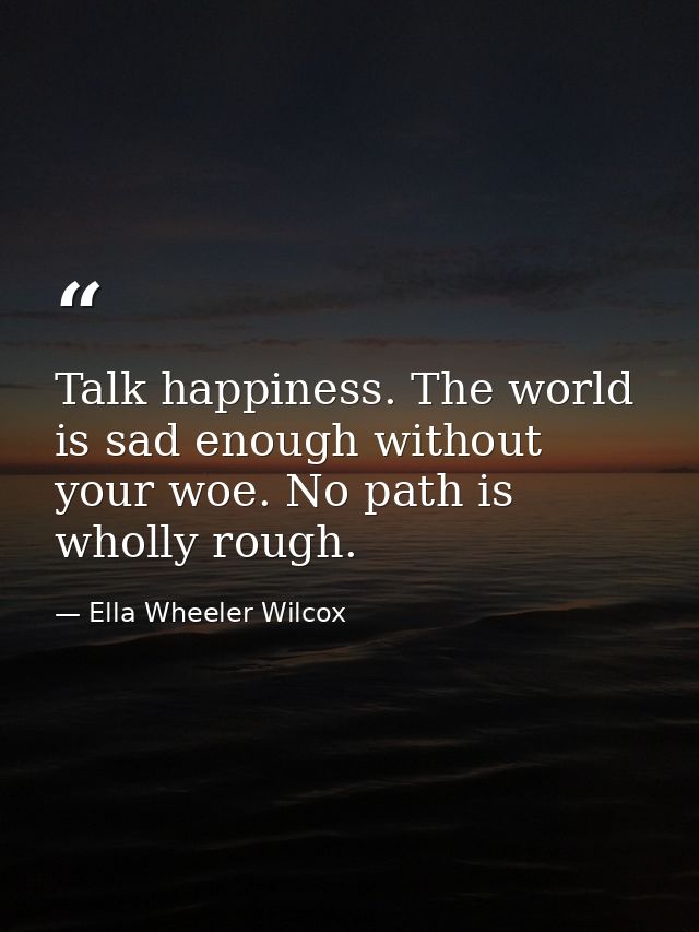 Talk happiness. The world is sad enough without your woe. No path is wholly rough. — Ella Wheeler Wilcox