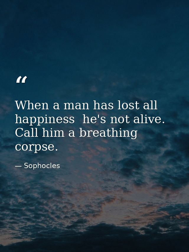 When a man has lost all happiness  he's not alive. Call him a breathing corpse. — Sophocles