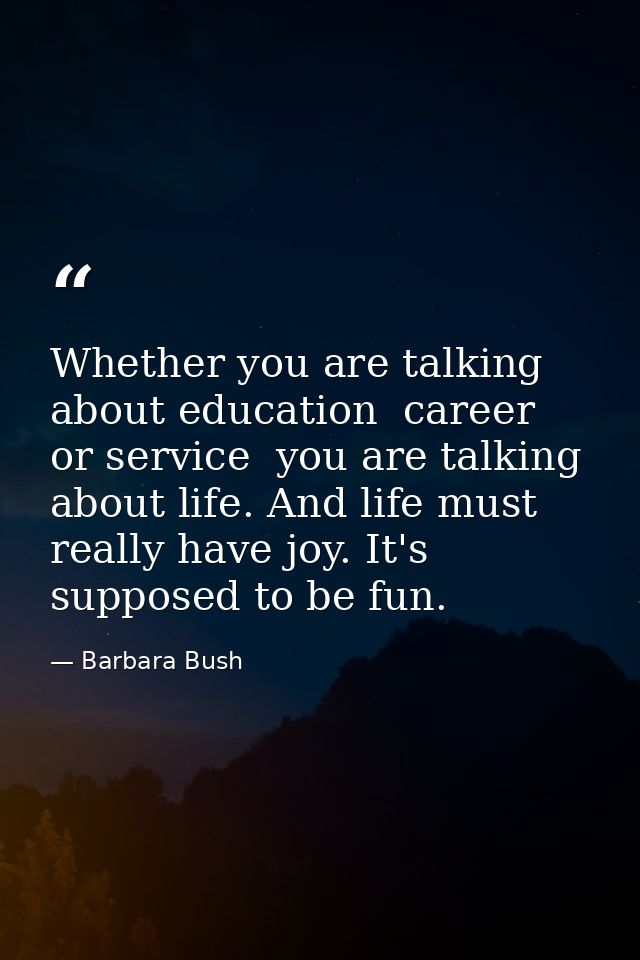 Whether you are talking about education  career  or service  you are talking about life. And life must really have joy.  — Barbara Bush