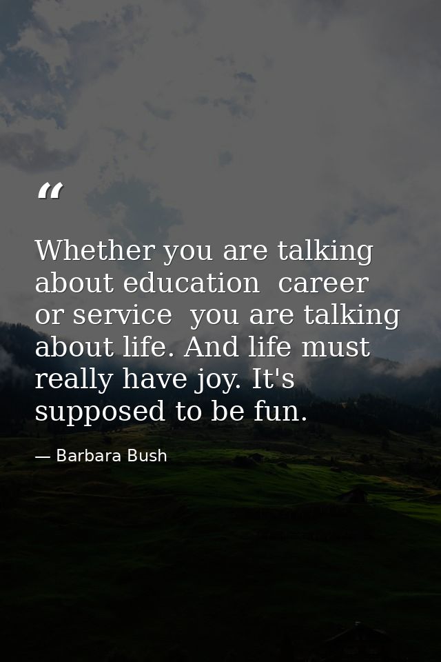 Whether you are talking about education  career  or service  you are talking about life. And life must really have joy.  — Barbara Bush