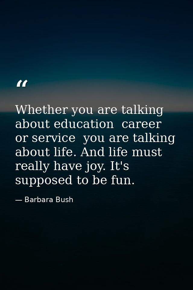 Whether you are talking about education  career  or service  you are talking about life. And life must really have joy.  — Barbara Bush