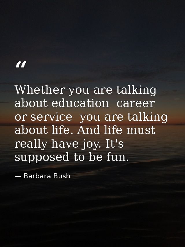 Whether you are talking about education  career  or service  you are talking about life. And life must really have joy.  — Barbara Bush
