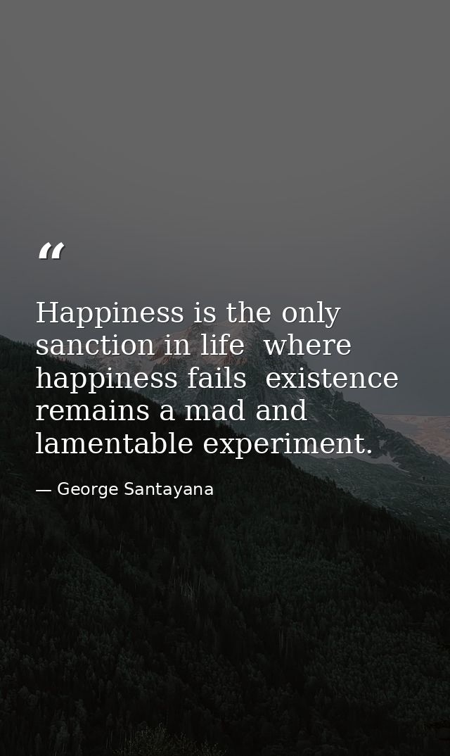 Happiness is the only sanction in life  where happiness fails  existence remains a mad and lamentable experiment. — George Santayana