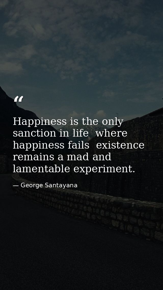 Happiness is the only sanction in life  where happiness fails  existence remains a mad and lamentable experiment. — George Santayana