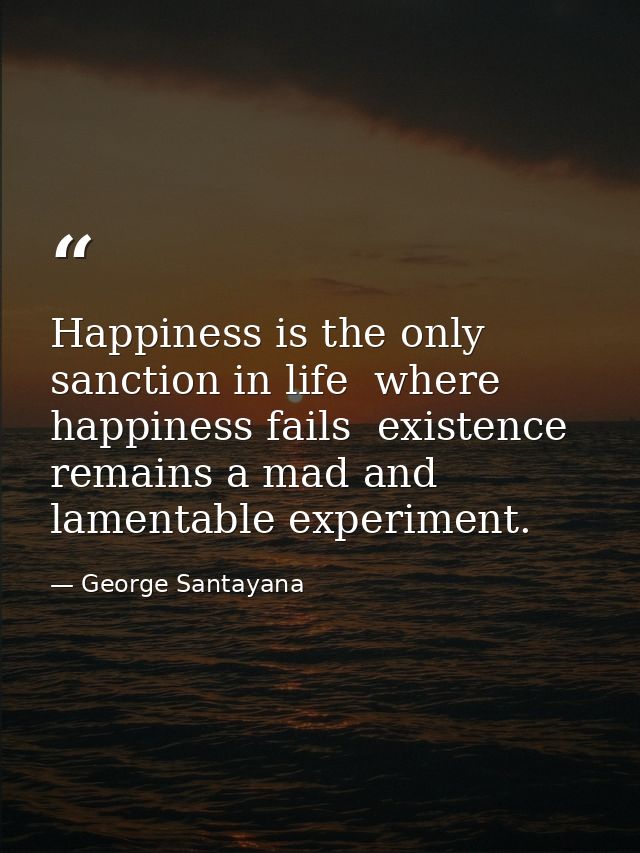 Happiness is the only sanction in life  where happiness fails  existence remains a mad and lamentable experiment. — George Santayana