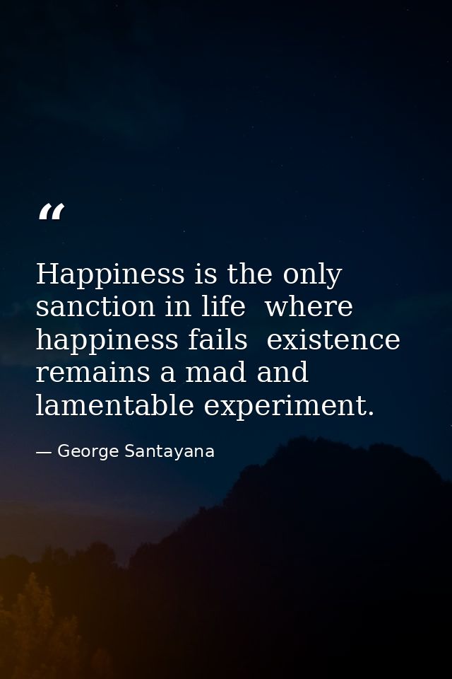 Happiness is the only sanction in life  where happiness fails  existence remains a mad and lamentable experiment. — George Santayana