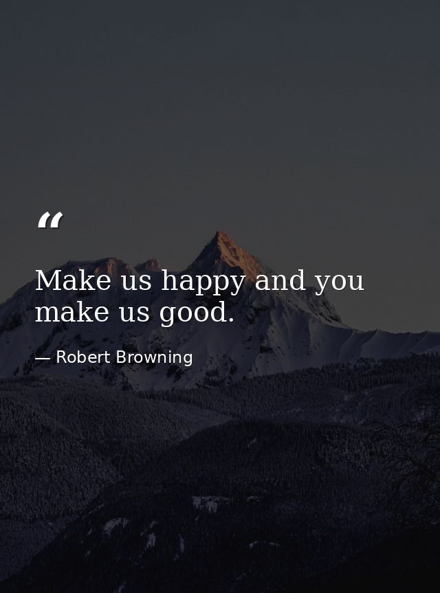 Make us happy and you make us good. — Robert Browning