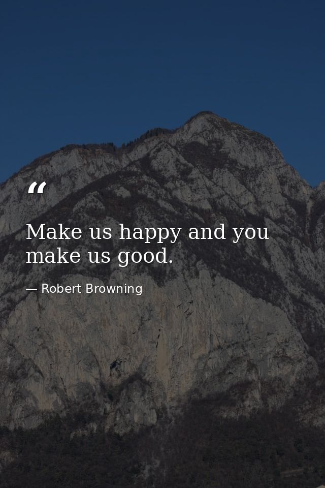 Make us happy and you make us good. — Robert Browning