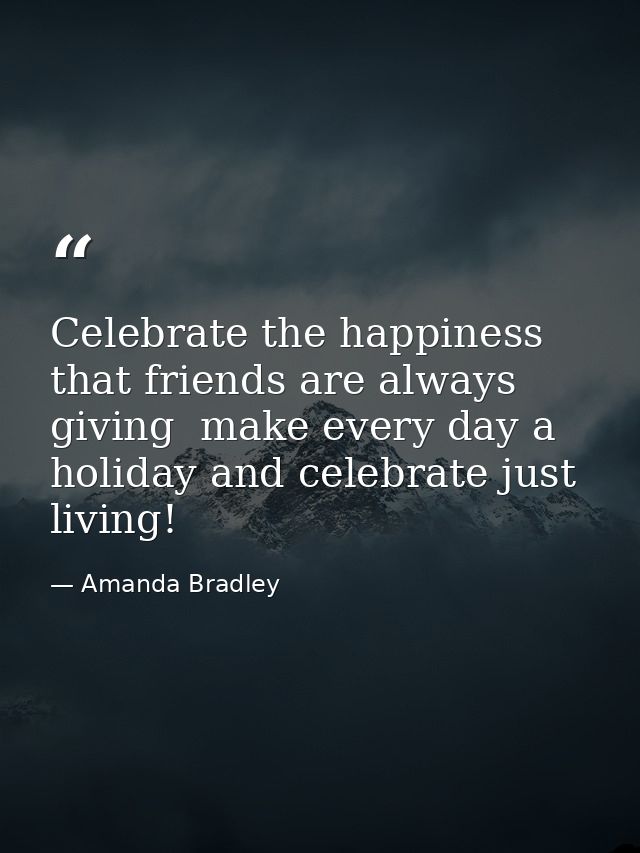 Celebrate the happiness that friends are always giving  make every day a holiday and celebrate just living! — Amanda Bradley