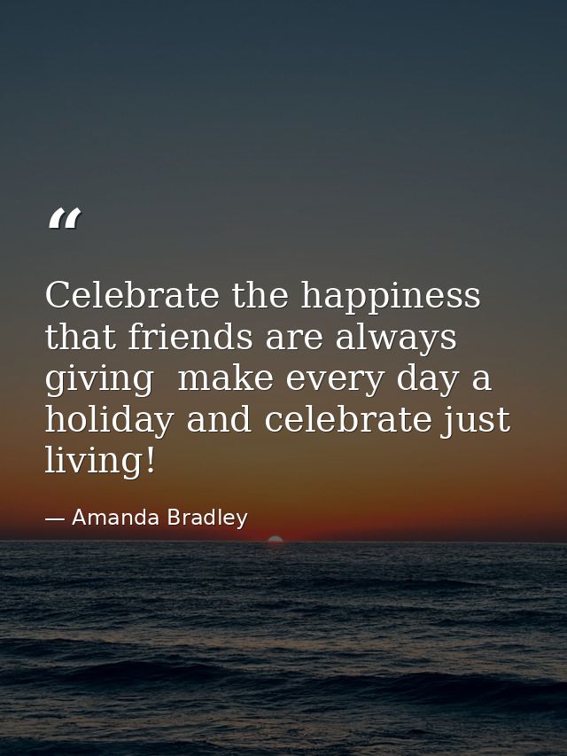 Celebrate the happiness that friends are always giving  make every day a holiday and celebrate just living! — Amanda Bradley