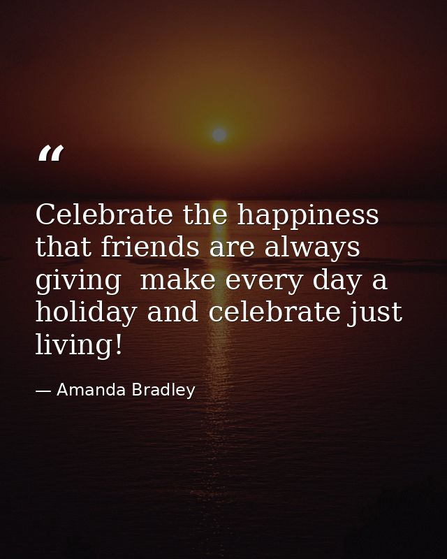 Celebrate the happiness that friends are always giving  make every day a holiday and celebrate just living! — Amanda Bradley